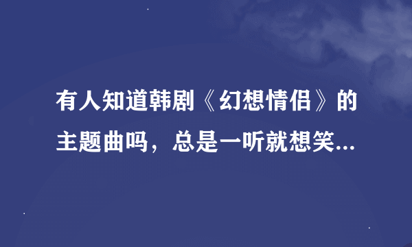 有人知道韩剧《幻想情侣》的主题曲吗，总是一听就想笑，拜托要歌名，下载地址有了最好大神们帮帮忙