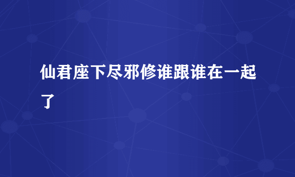 仙君座下尽邪修谁跟谁在一起了