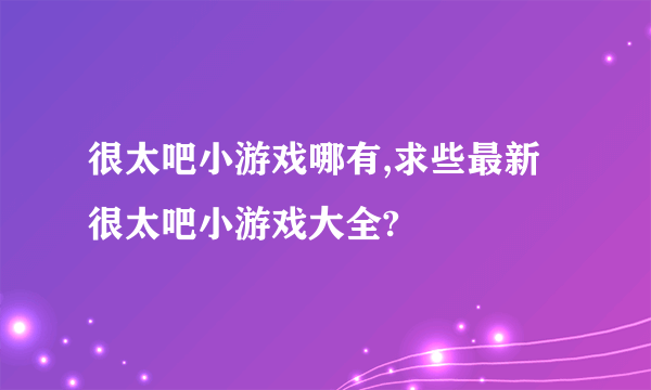 很太吧小游戏哪有,求些最新很太吧小游戏大全?