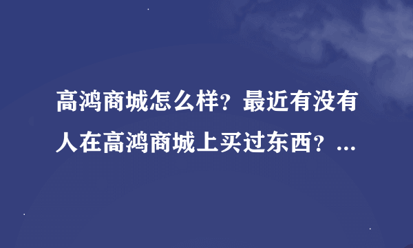 高鸿商城怎么样？最近有没有人在高鸿商城上买过东西？质量怎么样？