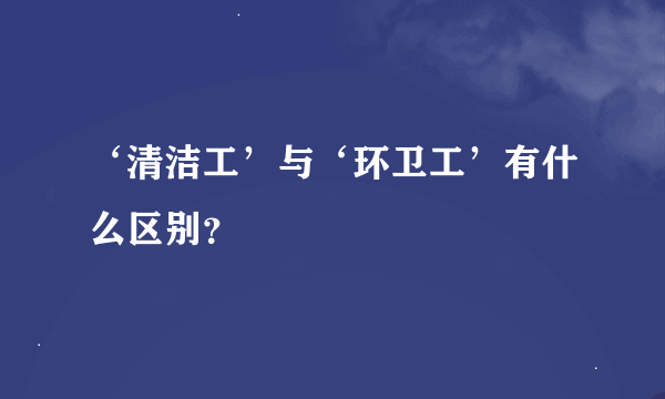 ‘清洁工’与‘环卫工’有什么区别？