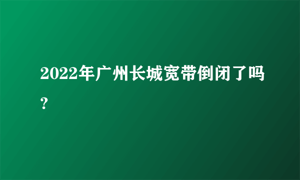 2022年广州长城宽带倒闭了吗?