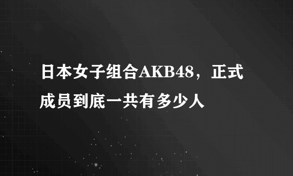 日本女子组合AKB48，正式成员到底一共有多少人