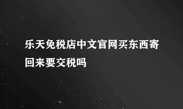 乐天免税店中文官网买东西寄回来要交税吗