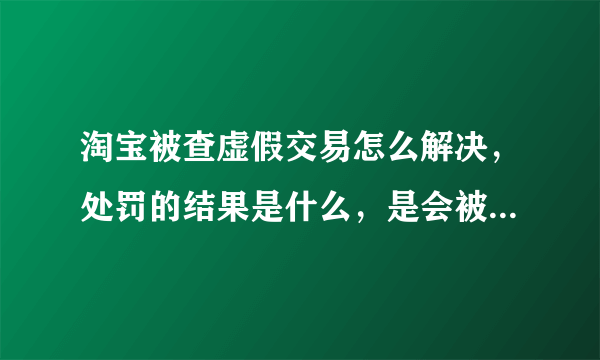 淘宝被查虚假交易怎么解决，处罚的结果是什么，是会被扣分，还是扣信誉，宝贝会被删或者屏蔽吗