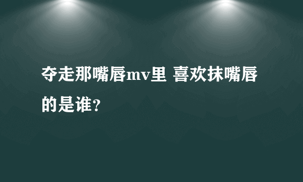 夺走那嘴唇mv里 喜欢抹嘴唇的是谁？