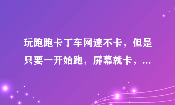 玩跑跑卡丁车网速不卡，但是只要一开始跑，屏幕就卡，抖动，延迟，看的眼花