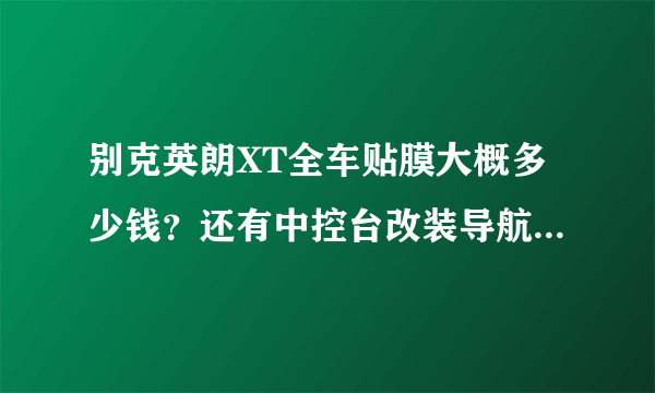 别克英朗XT全车贴膜大概多少钱？还有中控台改装导航装什么好？大概多少钱？