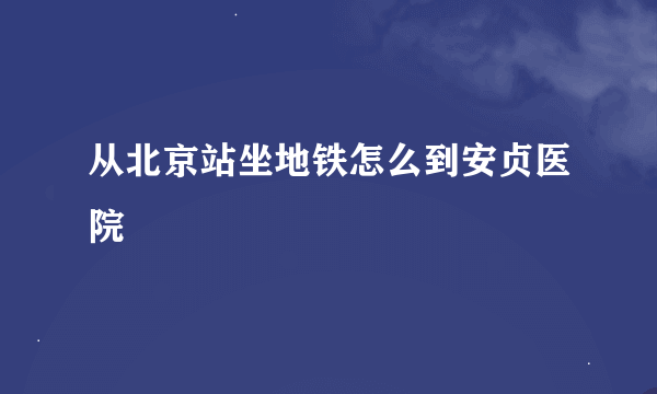 从北京站坐地铁怎么到安贞医院