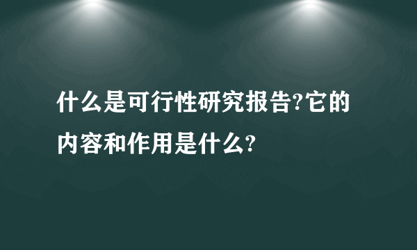 什么是可行性研究报告?它的内容和作用是什么?