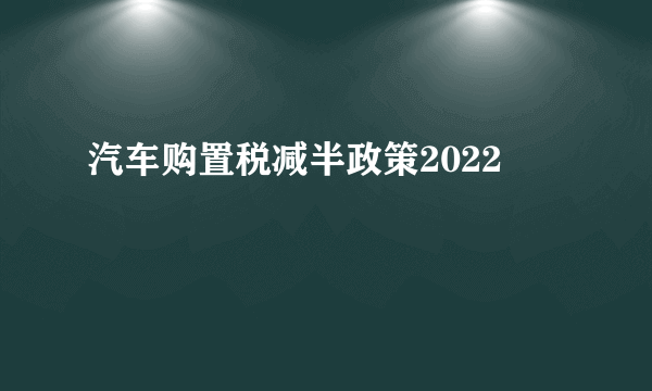 汽车购置税减半政策2022