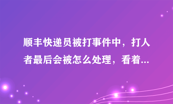 顺丰快递员被打事件中，打人者最后会被怎么处理，看着顺丰说的挺严重的必须追究刑事责任，不就是几巴掌而