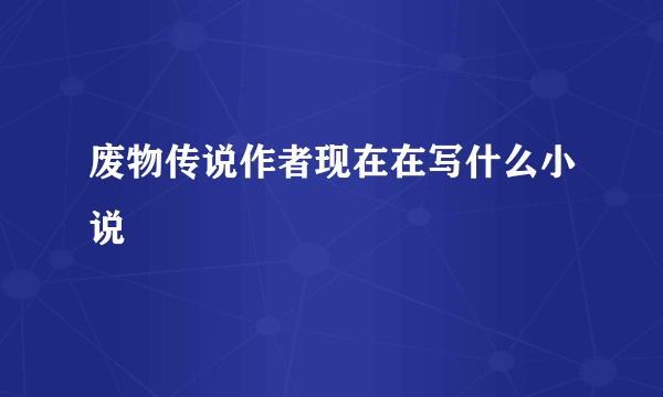 废物传说作者现在在写什么小说