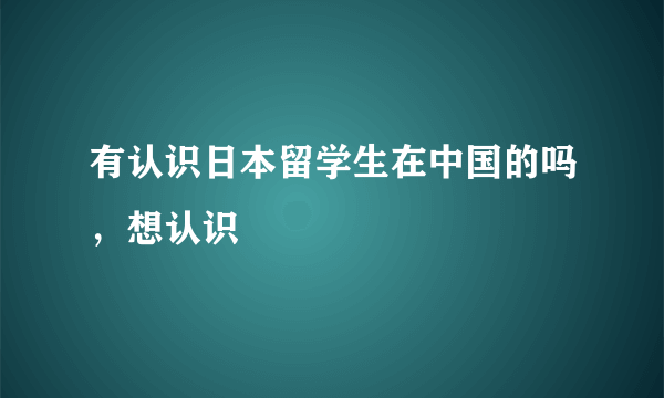 有认识日本留学生在中国的吗，想认识