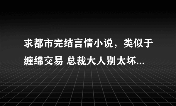 求都市完结言情小说，类似于缠绵交易 总裁大人别太坏和残酷总裁绝爱妻那样的，谢谢