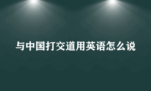 与中国打交道用英语怎么说