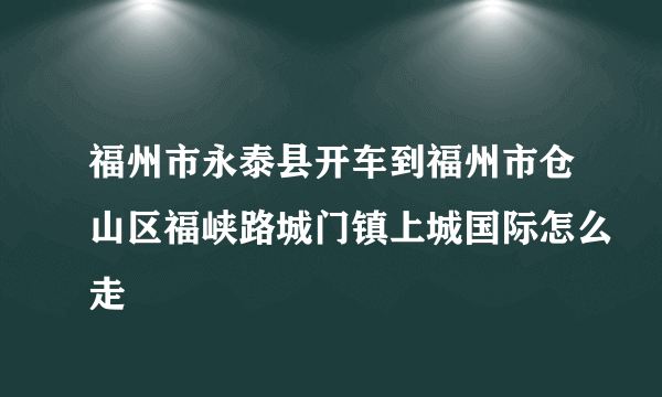 福州市永泰县开车到福州市仓山区福峡路城门镇上城国际怎么走