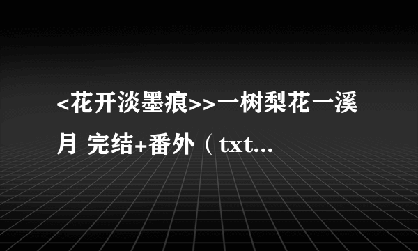 <花开淡墨痕>>一树梨花一溪月 完结+番外（txt格式）哪位亲有的，发给我好吗 谢谢