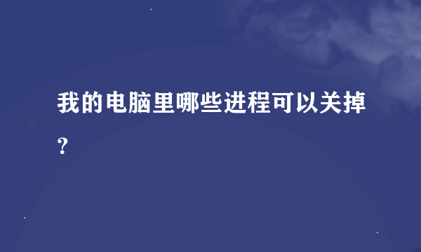 我的电脑里哪些进程可以关掉？