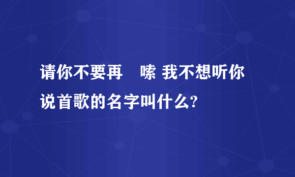 请你不要再啰嗦 我不想听你说首歌的名字叫什么?