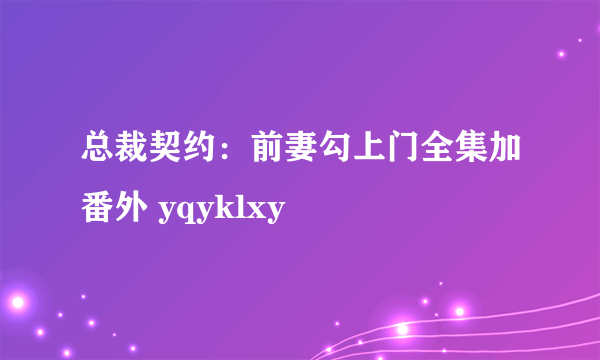 总裁契约：前妻勾上门全集加番外 yqyklxy