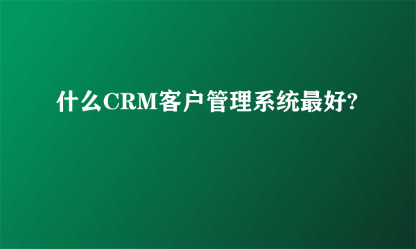 什么CRM客户管理系统最好?