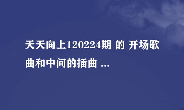 天天向上120224期 的 开场歌曲和中间的插曲 最好是哪一期所有的歌曲