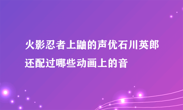 火影忍者上鼬的声优石川英郎还配过哪些动画上的音