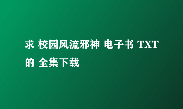 求 校园风流邪神 电子书 TXT的 全集下载