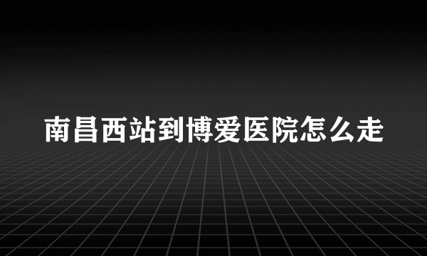 南昌西站到博爱医院怎么走