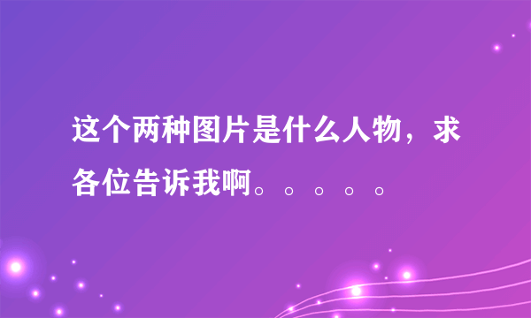 这个两种图片是什么人物，求各位告诉我啊。。。。。