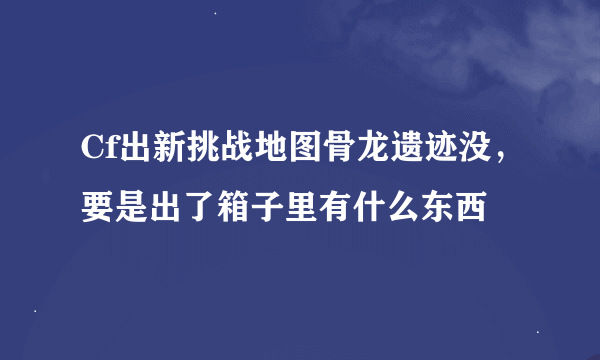 Cf出新挑战地图骨龙遗迹没，要是出了箱子里有什么东西