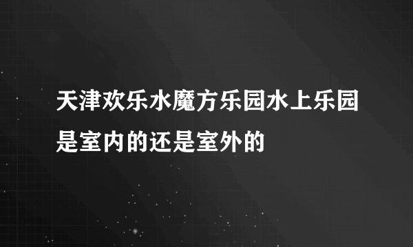 天津欢乐水魔方乐园水上乐园是室内的还是室外的