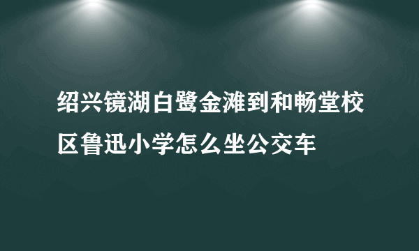 绍兴镜湖白鹭金滩到和畅堂校区鲁迅小学怎么坐公交车