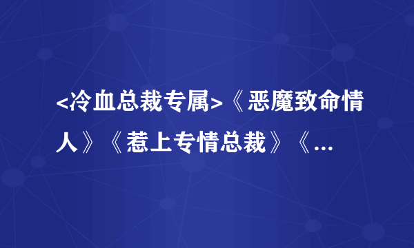 <冷血总裁专属>《恶魔致命情人》《惹上专情总裁》《总裁de地下情妇》谁有txt下载文本？