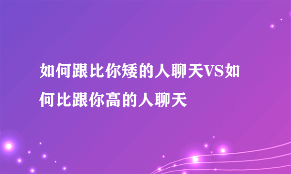 如何跟比你矮的人聊天VS如何比跟你高的人聊天