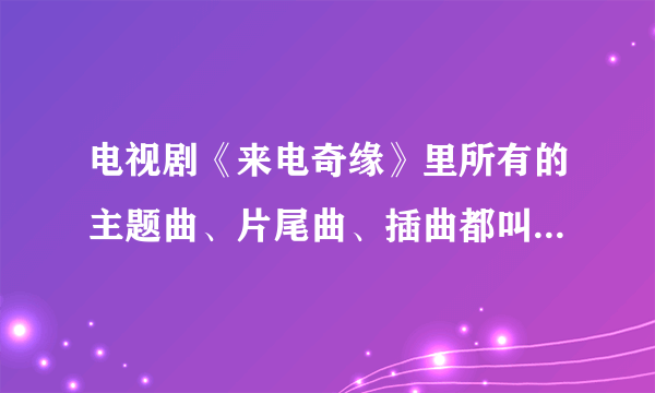 电视剧《来电奇缘》里所有的主题曲、片尾曲、插曲都叫什么名字？