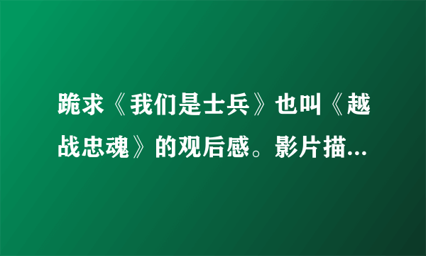 跪求《我们是士兵》也叫《越战忠魂》的观后感。影片描写的是美国和越南的战争！要观后感。急~~~~~~~速度阿