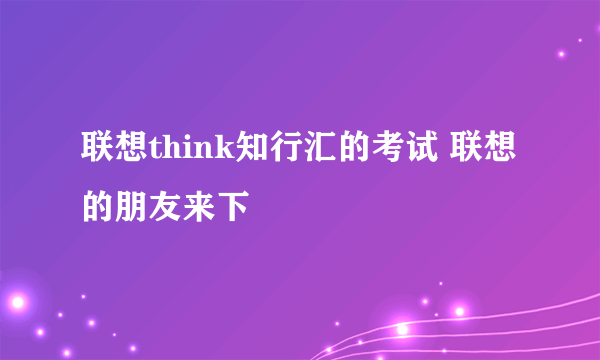 联想think知行汇的考试 联想的朋友来下