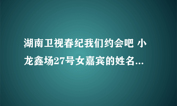 湖南卫视春纪我们约会吧 小龙鑫场27号女嘉宾的姓名资料谁知道？？？？？？？？？？？？？？？？？？？？？