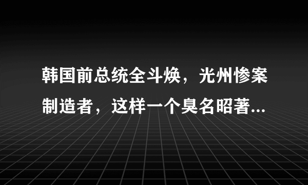 韩国前总统全斗焕，光州惨案制造者，这样一个臭名昭著的人是怎么社会舆论下生活了这么长时间的？