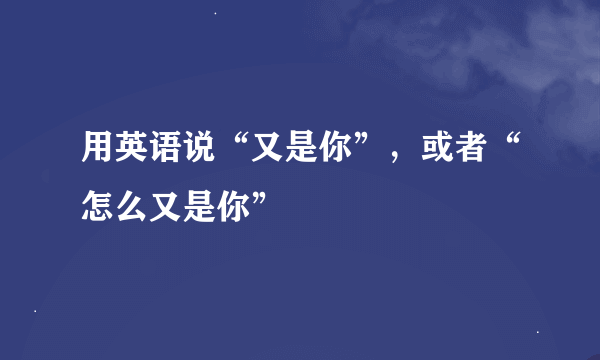 用英语说“又是你”，或者“怎么又是你”