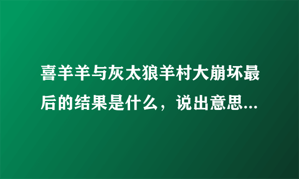 喜羊羊与灰太狼羊村大崩坏最后的结果是什么，说出意思即可，当然，详细点，有视频的话，我追加分