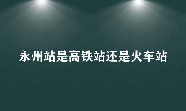 永州站是高铁站还是火车站