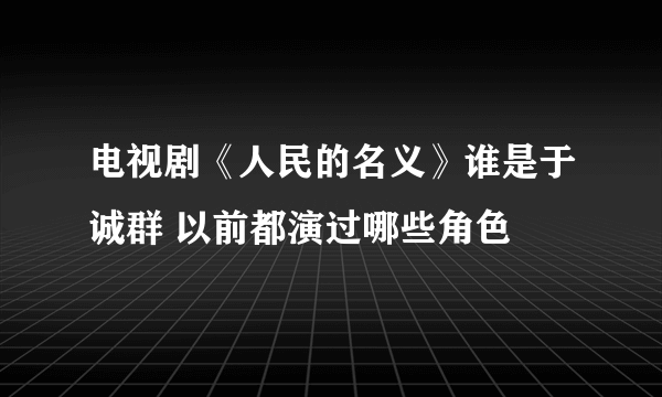 电视剧《人民的名义》谁是于诚群 以前都演过哪些角色