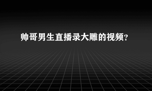 帅哥男生直播录大雕的视频？