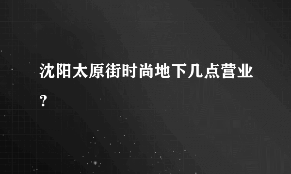 沈阳太原街时尚地下几点营业？