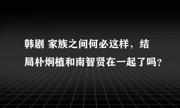 韩剧 家族之间何必这样，结局朴炯植和南智贤在一起了吗？