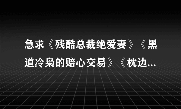 急求《残酷总裁绝爱妻》《黑道冷枭的赔心交易》《枕边的极恶大亨》《邂逅亿万大人物》全文TXT下载。谢谢