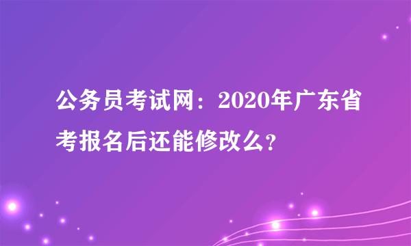 公务员考试网：2020年广东省考报名后还能修改么？